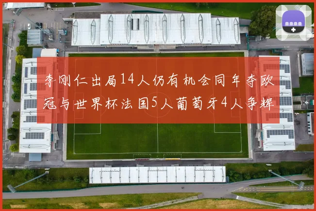 李刚仁出局14人仍有机会同年夺欧冠与世界杯法国5人葡萄牙4人争辉