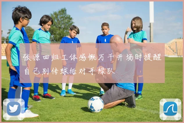 张源回归工体感慨万千开场时提醒自己别传球给对手绿队