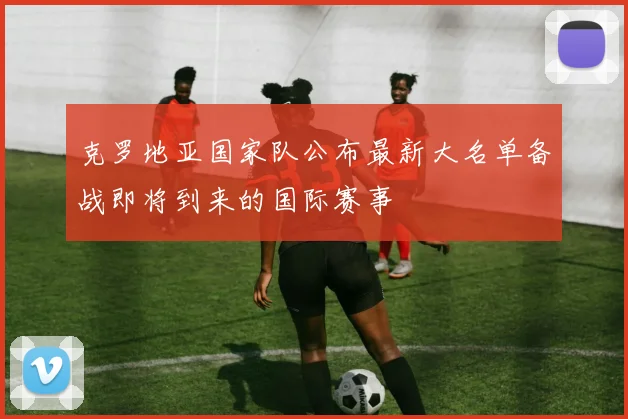 克罗地亚国家队公布最新大名单备战即将到来的国际赛事