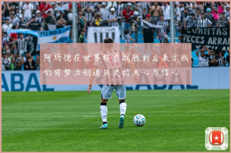 阿玛德在世界杯首战胜利后表示我们将努力创造历史的决心与信心