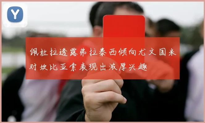 佩杜拉透露弗拉泰西倾向尤文国米对坎比亚索表现出浓厚兴趣