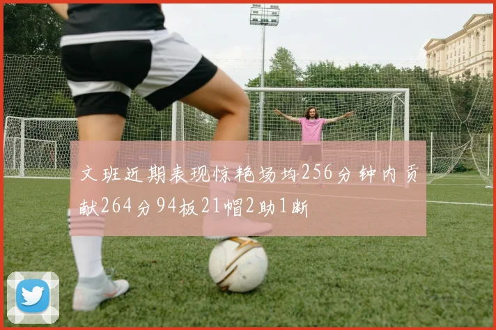 文班近期表现惊艳场均256分钟内贡献264分94板21帽2助1断