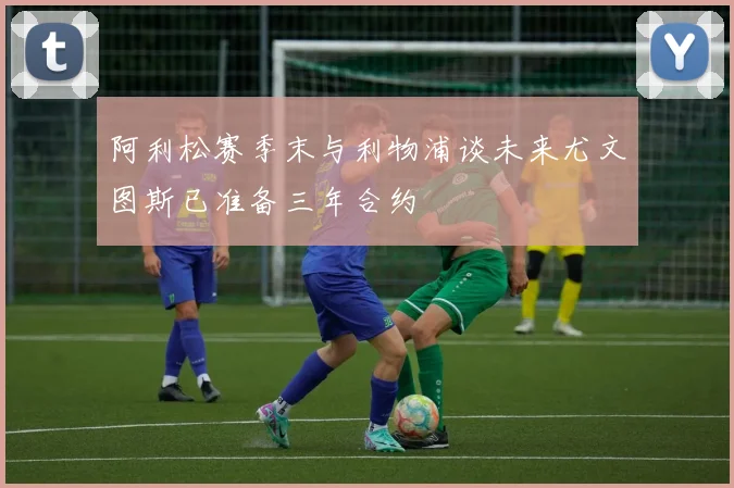阿利松赛季末与利物浦谈未来尤文图斯已准备三年合约