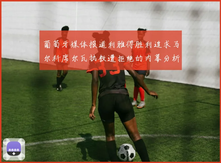 葡萄牙媒体报道利雅得胜利追求马尔科席尔瓦执教遭拒绝的内幕分析
