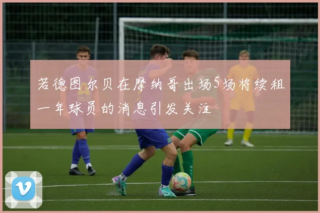 若德图尔贝在摩纳哥出场5场将续租一年球员的消息引发关注