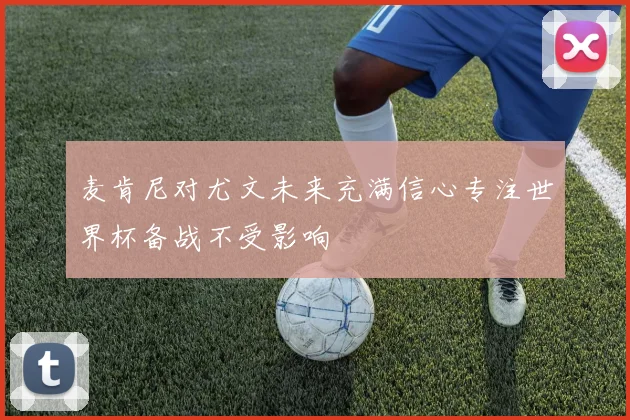 麦肯尼对尤文未来充满信心专注世界杯备战不受影响