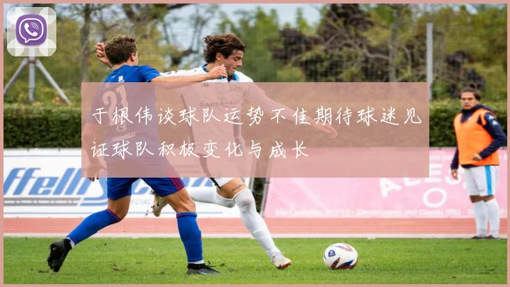 于根伟谈球队运势不佳期待球迷见证球队积极变化与成长