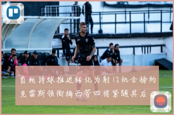 首轮持球推进转化为射门机会榜约克雷斯领衔梅西等四将紧随其后