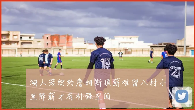 湖人若续约詹姆斯顶薪难留八村小里降薪才有补强空间