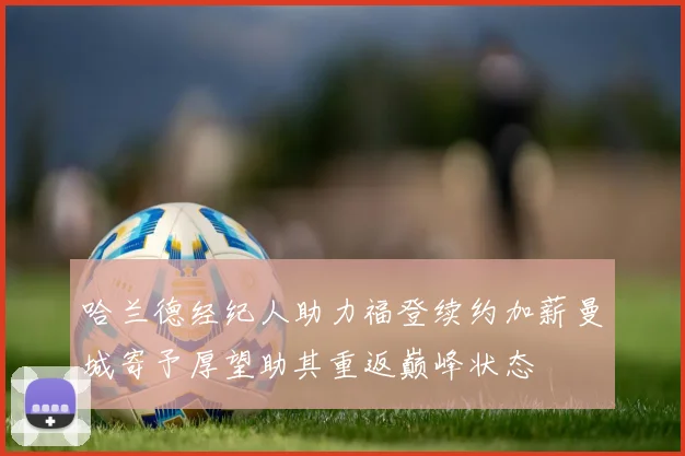 哈兰德经纪人助力福登续约加薪曼城寄予厚望助其重返巅峰状态