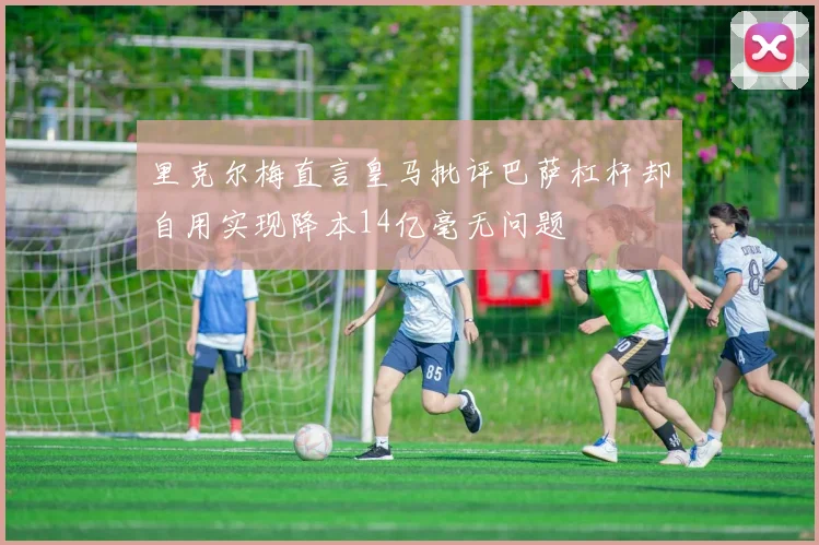 里克尔梅直言皇马批评巴萨杠杆却自用实现降本14亿毫无问题