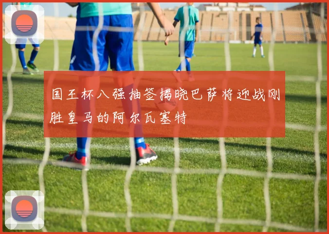 国王杯八强抽签揭晓巴萨将迎战刚胜皇马的阿尔瓦塞特