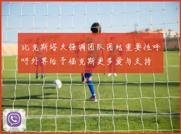 比克斯塔夫强调团队团结重要性呼吁外界给予福克斯更多爱与支持