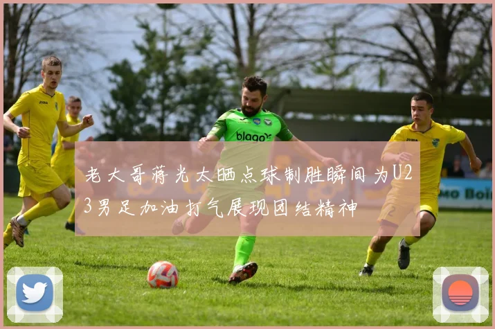 老大哥蒋光太晒点球制胜瞬间为U23男足加油打气展现团结精神