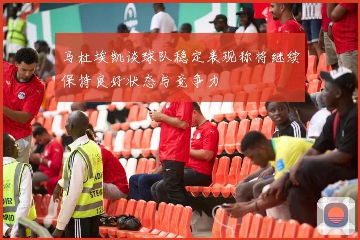马杜埃凯谈球队稳定表现称将继续保持良好状态与竞争力